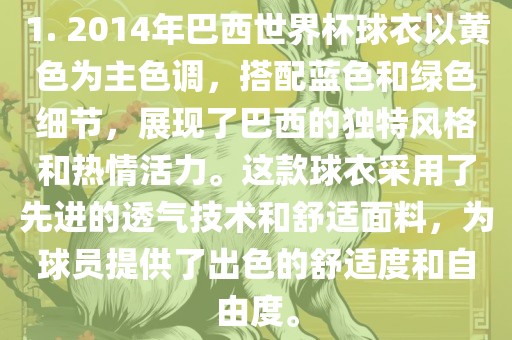 1. 2014年巴西世界杯球衣以黄色为主色调，搭配蓝色和绿色细节，展现了巴西的独特风格和热情活力。这款球衣采用了先进的透气技术和舒适面料，为球员提供了出色的舒适度和自由度。