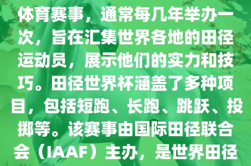 田径赛世界杯是一项全球性的体育赛事，通常每几年举办一次，旨在汇集世界各地的田径运动员，展示他们的实力和技巧。田径世界杯涵盖了多种项目，包括短跑、长跑、跳跃、投掷等。该赛事由国际田径联合会（IAAF）主办，是世界田径的最高水平比赛之一。