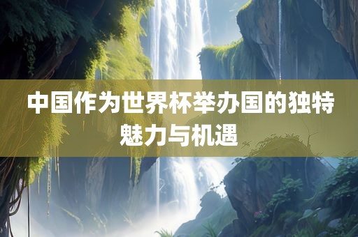 中国作为世界杯举办国的独特魅力与机遇