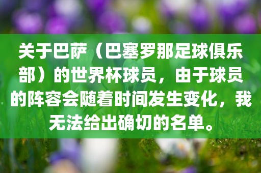 关于巴萨（巴塞罗那足球俱乐部）的世界杯球员，由于球员的阵容会随着时间发生变化，我无法给出确切的名单。