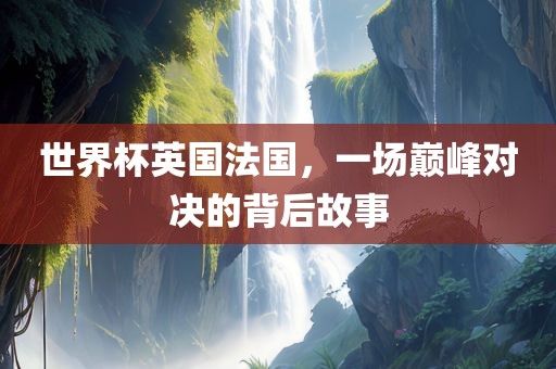 世界杯英国法国，一场巅峰对决的背后故事