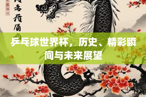 乒乓球世界杯，历史、精彩瞬间与未来展望