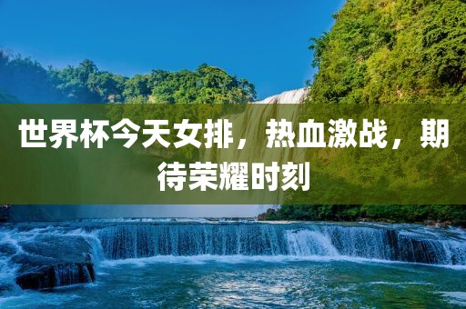 世界杯今天女排，热血激战，期待荣耀时刻