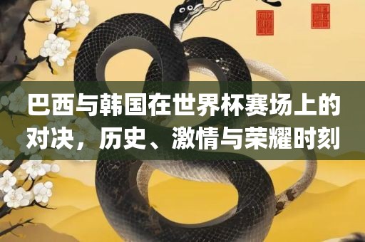 巴西与韩国在世界杯赛场上的对决，历史、激情与荣耀时刻