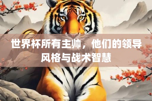 世界杯所有主帅，他们的领导风格与战术智慧