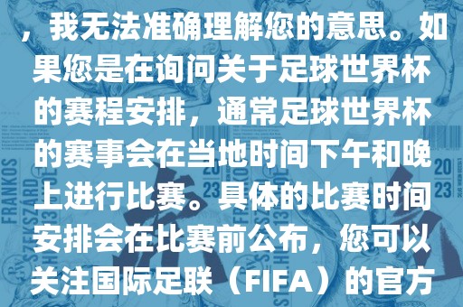 关于您提到的会晚足球世界杯，我无法准确理解您的意思。如果您是在询问关于足球世界杯的赛程安排，通常足球世界杯的赛事会在当地时间下午和晚上进行比赛。具体的比赛时间安排会在比赛前公布，您眉山市正发家政服务有限公司可以关注国际足联（FIFA）的官方信息以获取最新的比赛日程。