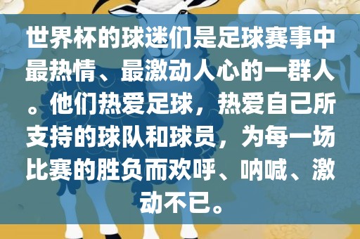 世界杯的球迷们是足球赛事中最热情、最激动人心的一群人。他们热爱足球，热爱自己所支持的球队和球员，为每一场比赛的胜负而欢呼、呐喊、激动不已。