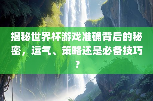 揭秘世界杯游戏准确背后的秘密，运气、策略还是必备技巧？