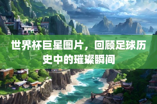 世界杯巨星图片，回顾足球历史中的璀璨瞬间
