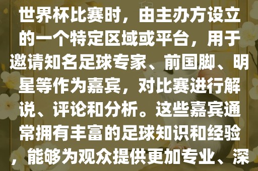 世界杯点将台是指在进行足球世界杯比赛时，由主办方设立的一个特定区域或平台，用于邀请知名足球专家、前国脚、明星等作为嘉宾，对比赛进行解说、评论和分析。这些嘉宾通常拥有丰富的足球知识和经验，能够为观众提供更加专业、深入的比赛解读。