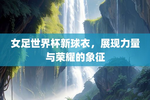 女足世界杯新球衣，展现力量与荣耀的象征