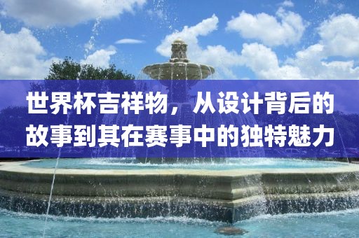 世界杯吉祥物，从设计背后的故事到其在赛事中的独特魅力