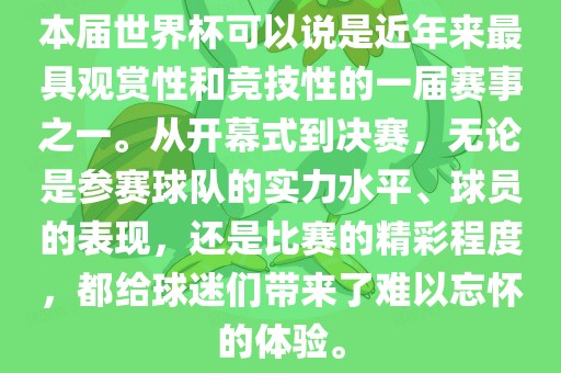 本届世界杯可以说是近年来最具观赏性和竞技性的一届赛事之一。从开幕式到决赛，无论是参赛球队的实力水平、球员的表现，还是比赛的精彩程度，都给球迷们带来了难以忘怀的体验。
