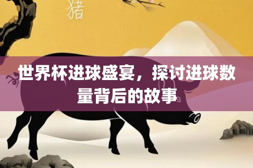世界杯进球盛宴，探讨进球数量背后的故事