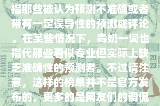 关于世界杯的毒奶榜，通常是指那些被认为预测不准确或者带有一定误导性的预测或评论。在某些情况下，毒奶一词也指代那些看似专业但实际上缺乏准确性的预测者。不过请注意，这样的榜单并不是官方发布的，更多的是网友们的调侃和娱乐话题。