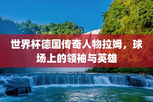 世界杯德国传奇人物拉姆，球场上的领袖与英雄