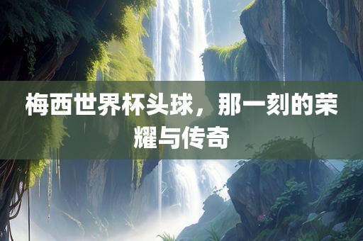 梅西世界杯头球，那一刻的荣耀与传奇