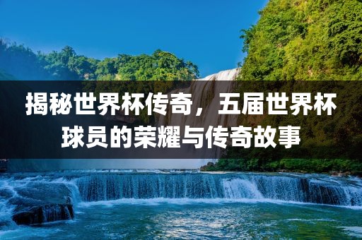 揭秘世界杯传奇，五届世界杯球员的荣耀与传奇故事