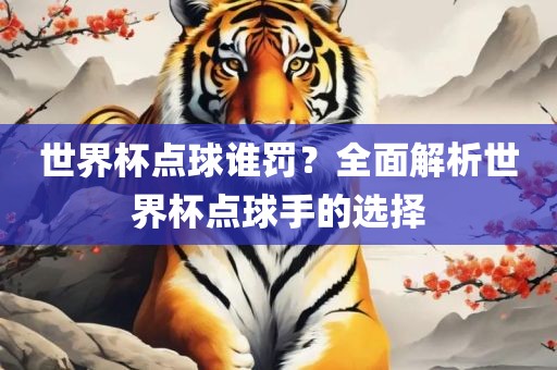 世界杯点球谁罚？全面解析世界杯点球手的选择
