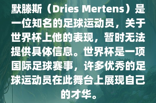 默滕斯（Dries Mertens）是一位知名的足球运动员，关于世界杯上他的表现，暂时无法提供具体信息。世界杯是一项国际足球赛事，许多优秀的足球运动员在此舞台上展现自己的才华。