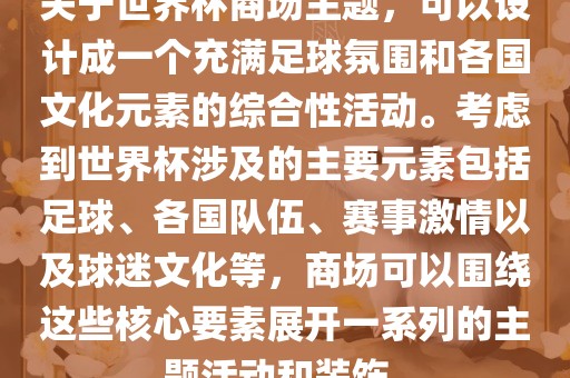关于世界杯商场主题，可以设计成一个充满足球氛围和各国文化元素的综合性活动。考虑到世界杯涉及的主要元素包括足球、各国队伍、赛事激情以及球迷文化等，商场可以围绕这些核心要素展开一系列的主题活动和装饰。