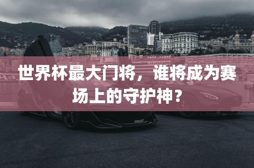 世界杯最大门将，谁将成为赛场上的守护神？