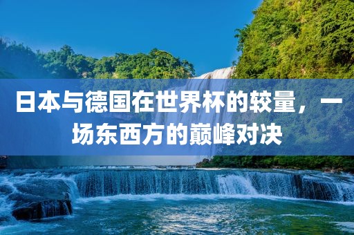 日本与德国在世界杯的较量，一场东西方的巅峰对决
