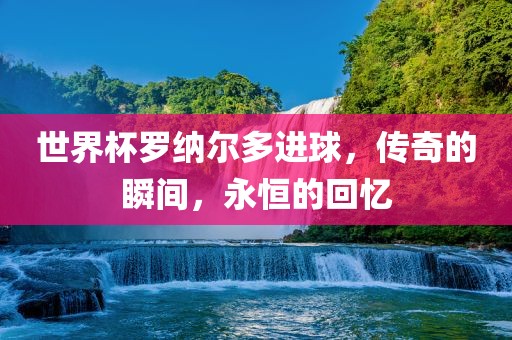世界杯罗纳尔多进球，传奇的瞬间，永恒的回忆