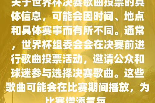 关于世界杯决赛歌曲投票的具体信息，可能会因时间、地点和具体赛事而有所不同。通常，世界杯组委会会在决赛前进行歌曲投票活动，邀请公众和球迷参与选择决赛歌曲。这些歌曲可能会在比赛期间播放，为比赛增添气氛。