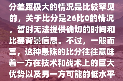 在世界杯足球比赛中，出现比分差距极大的情况是比较罕见的，关于比分是26比0的情况，暂时无法提供确切的时间和比赛背景信息。不过，一般而言，这种悬殊的比分往往意味着一方在技术和战术上的巨大优势以及另一方可能的低水平表现。