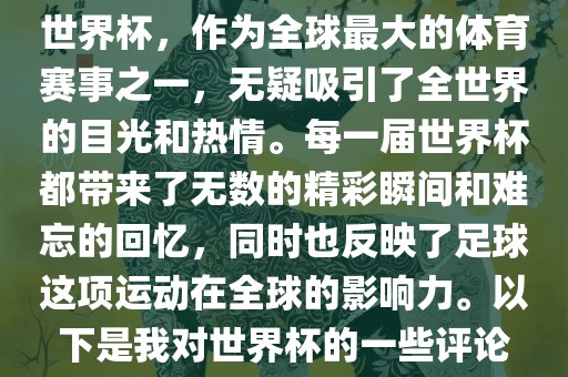 世界杯，作为全球最大的体育赛事之一，无疑吸引了全世界的目光和热情。每一届世界杯都带来了无数的精彩瞬间和难忘的回忆，同时也反映了足球这项运动在全球的影响力。以下是我对世界杯的一些评论