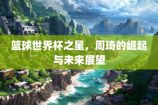 篮球世界杯之星，周琦的崛起与未来展望