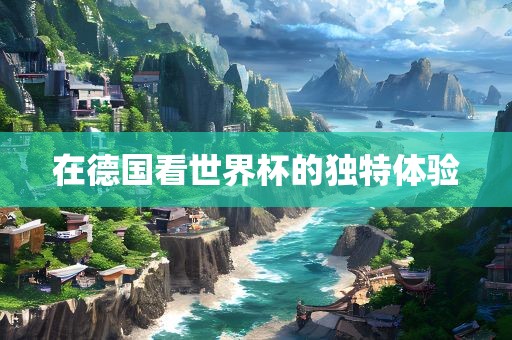 在德国看世界杯的独特体验眉山市正发家政服务有限公司