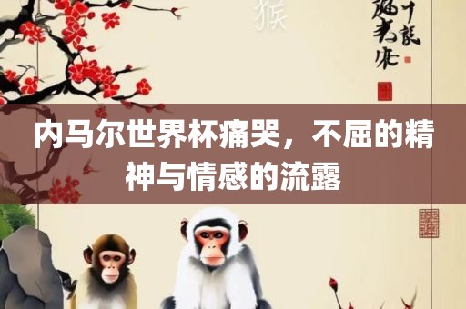 内马尔世界杯痛哭，不屈的精神与情感的流露