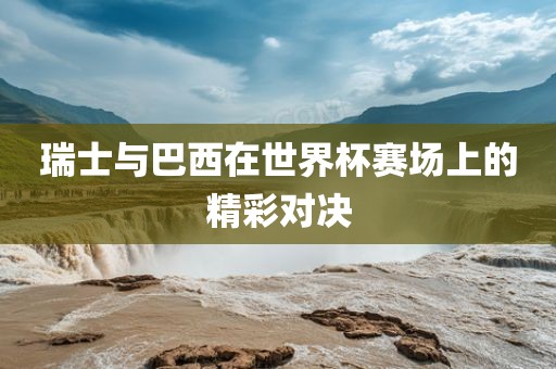 瑞士与巴西在世界杯赛场上的精彩对决