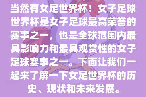 当然有女足世界杯！女子足球世界杯是女子足球最高荣誉的赛事之一，也是全球范围内最具影响力和最具观赏性的女子足球赛事之一。下面让我们一起来了解一下女足世界杯的历史、现状和未来发展。