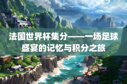 法国世界杯集分——一场足球盛宴的记忆与积分之旅眉山市正发家政服务有限公司