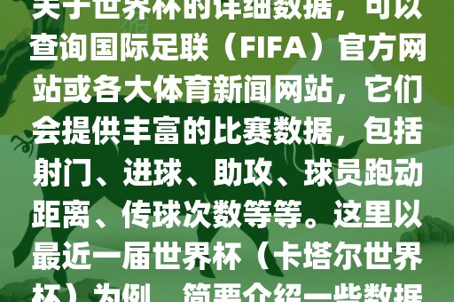 关于世界杯的详细数据，可以查询国际足联（FIFA）官方网站或各大体育新闻网站，它们会提供丰富的比赛数据，包括射门、进球、助攻、球员跑动距离、传球次数等等。这里以最近一届世界杯（卡塔尔世界杯）为例，简要介绍一些数据