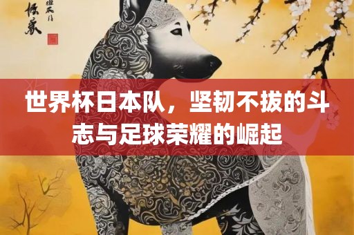 世界杯日本队，坚韧不拔的斗志与足球荣耀的崛起眉山市正发家政服务有限公司