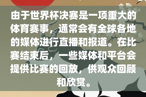 由于世界杯决赛是一项重大的体育赛事，通常会有全球各地的媒体进行直播和报道。在比赛结束后，一些媒体和平台会提供比赛的回放，供观众回顾和欣赏。