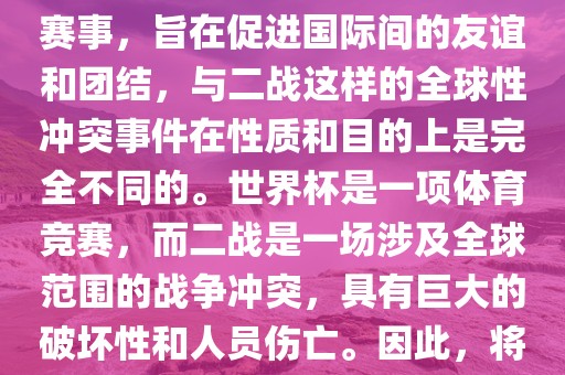 世界杯作为一项全球性的体育赛事，旨在促进国际间的友谊和团结，与二战这样的全球性冲突事件在性质和目的上是完全不同的。世界杯是一项体育竞赛，而二战是一场涉及全球范围的战争冲突，具有巨大的破坏性和人员伤亡。因此，将世界杯比作二战是不恰当的。