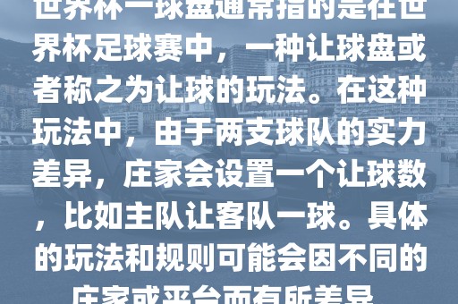 世界杯一球盘通常指的是在世界杯足球赛中，一种让球盘或者称之为让球的玩法。在这种玩法中，由于两支球队的实力差异，庄家会设置一个让球数，比如主队让客队一球。具体的玩法和规则可能会因不同的庄家或平台而有所差异。