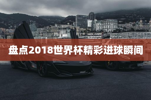 盘点2018世界杯精彩进球瞬间