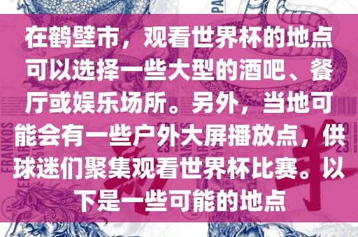 在鹤壁市，观看世界杯的地点可以选择一些大型的酒吧、餐厅或娱乐场所。另外，当地可能会有一些户外大屏播放点，供球迷们聚集观看世界杯比赛。以下是一些可能的地点
