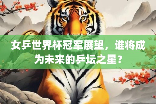 女乒世界杯冠军展望，谁将成为未来的乒坛之星？