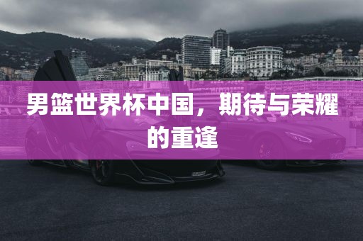 男篮世界杯中国，期待与荣耀的重逢