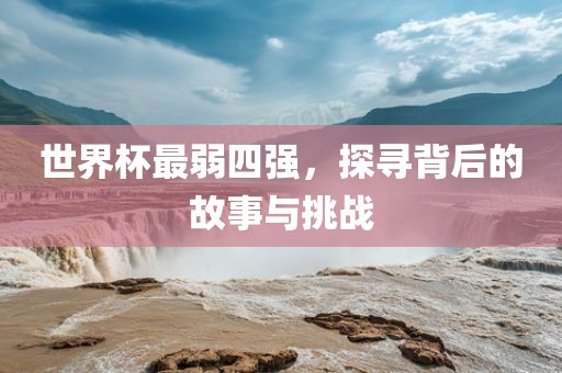世界杯最弱四强，探寻背后的故事与挑战