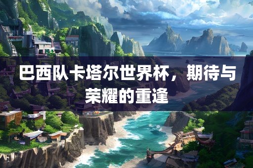 巴西队卡塔尔世界杯，期待与荣耀的重逢