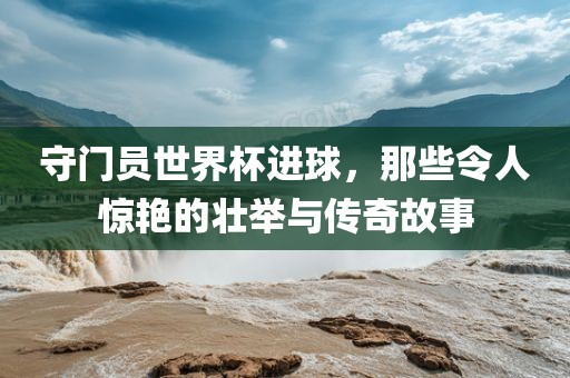 守门员世界杯进球，那些令人惊艳的壮举与传奇故事