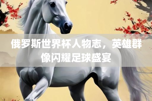 俄罗斯世界杯人物志，英雄群像闪耀足球盛宴